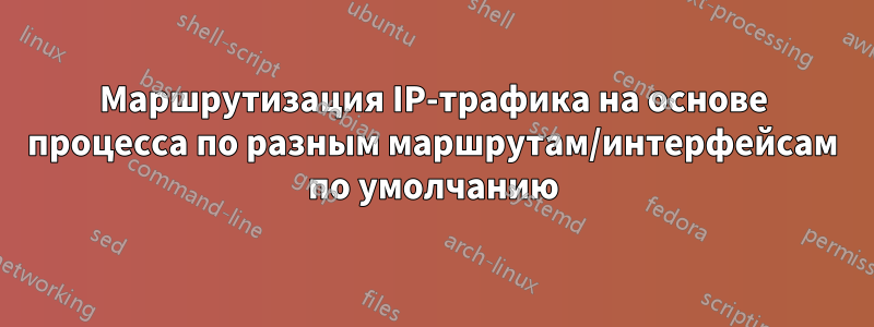 Маршрутизация IP-трафика на основе процесса по разным маршрутам/интерфейсам по умолчанию