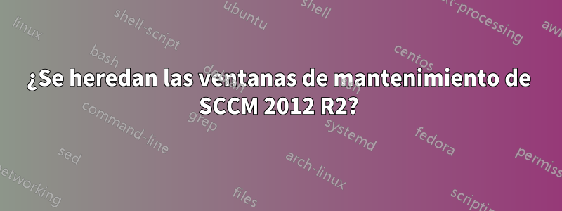 ¿Se heredan las ventanas de mantenimiento de SCCM 2012 R2?