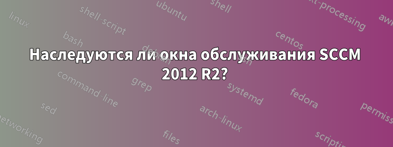 Наследуются ли окна обслуживания SCCM 2012 R2?