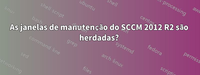 As janelas de manutenção do SCCM 2012 R2 são herdadas?