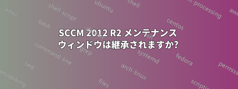 SCCM 2012 R2 メンテナンス ウィンドウは継承されますか?