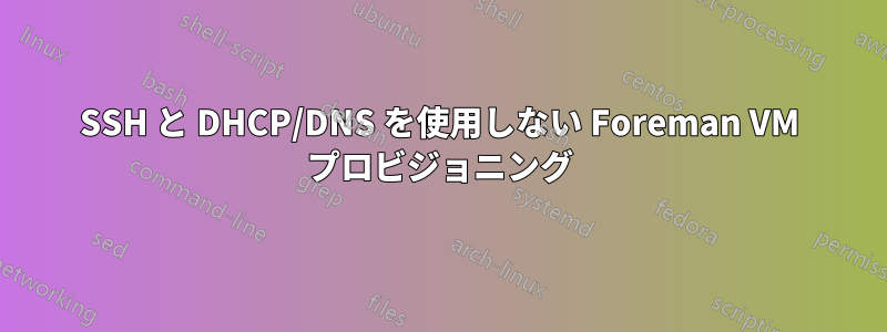 SSH と DHCP/DNS を使用しない Foreman VM プロビジョニング