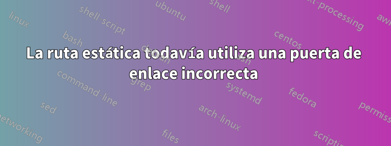 La ruta estática todavía utiliza una puerta de enlace incorrecta