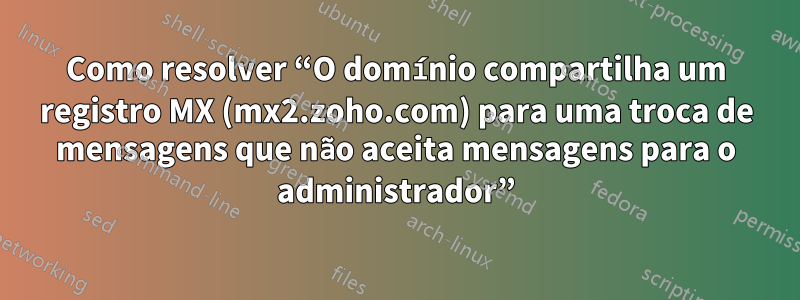 Como resolver “O domínio compartilha um registro MX (mx2.zoho.com) para uma troca de mensagens que não aceita mensagens para o administrador”