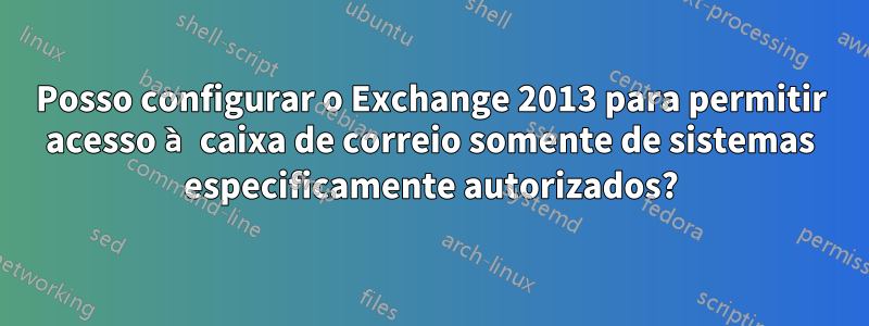 Posso configurar o Exchange 2013 para permitir acesso à caixa de correio somente de sistemas especificamente autorizados?