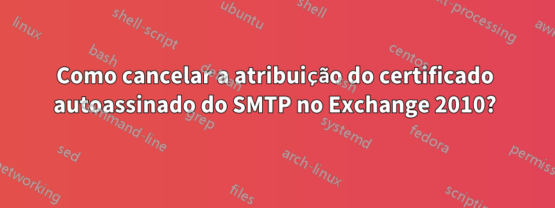 Como cancelar a atribuição do certificado autoassinado do SMTP no Exchange 2010?