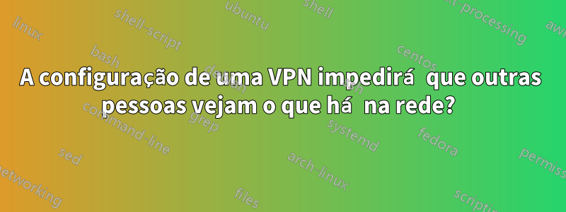 A configuração de uma VPN impedirá que outras pessoas vejam o que há na rede? 