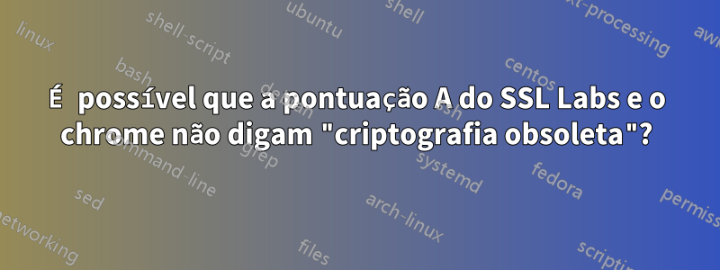 É possível que a pontuação A do SSL Labs e o chrome não digam "criptografia obsoleta"?