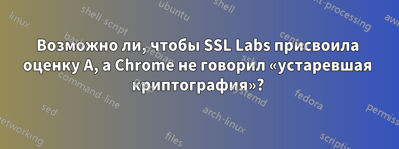 Возможно ли, чтобы SSL Labs присвоила оценку A, а Chrome не говорил «устаревшая криптография»?