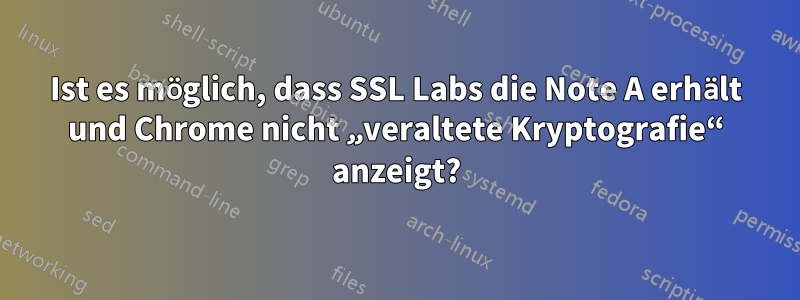 Ist es möglich, dass SSL Labs die Note A erhält und Chrome nicht „veraltete Kryptografie“ anzeigt?