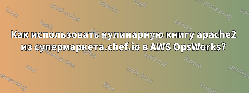 Как использовать кулинарную книгу apache2 из супермаркета.chef.io в AWS OpsWorks?