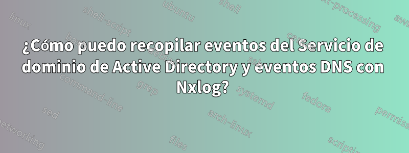 ¿Cómo puedo recopilar eventos del Servicio de dominio de Active Directory y eventos DNS con Nxlog?