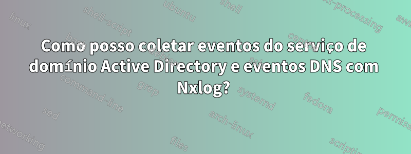 Como posso coletar eventos do serviço de domínio Active Directory e eventos DNS com Nxlog?