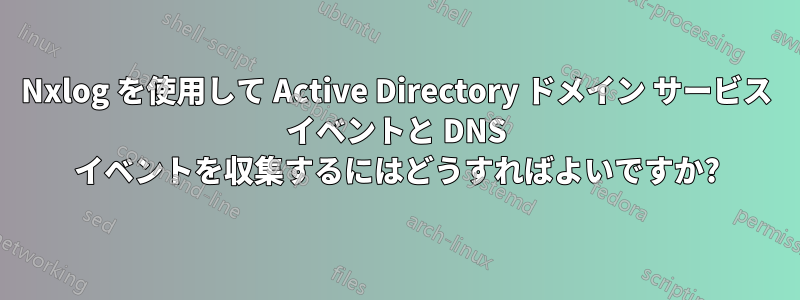 Nxlog を使用して Active Directory ドメイン サービス イベントと DNS イベントを収集するにはどうすればよいですか?