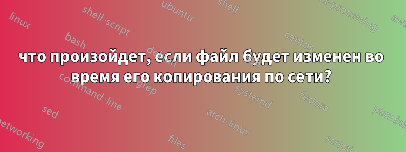 что произойдет, если файл будет изменен во время его копирования по сети?