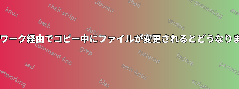 ネットワーク経由でコピー中にファイルが変更されるとどうなりますか?