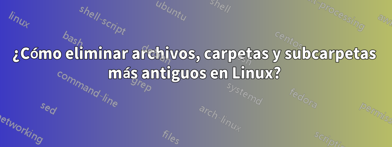 ¿Cómo eliminar archivos, carpetas y subcarpetas más antiguos en Linux?