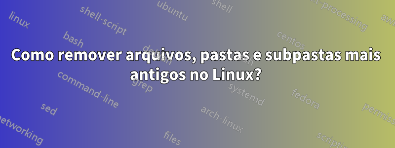 Como remover arquivos, pastas e subpastas mais antigos no Linux?