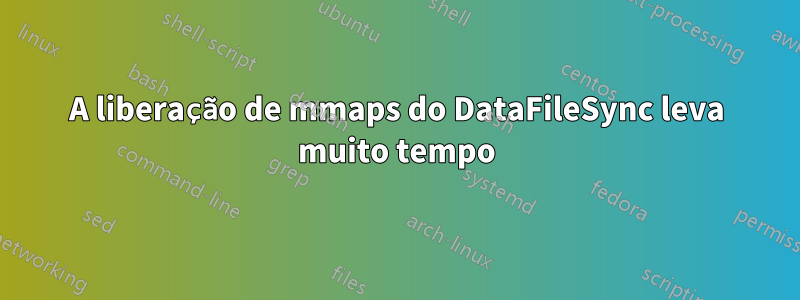 A liberação de mmaps do DataFileSync leva muito tempo