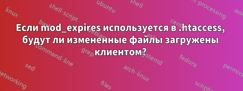 Если mod_expires используется в .htaccess, будут ли измененные файлы загружены клиентом?