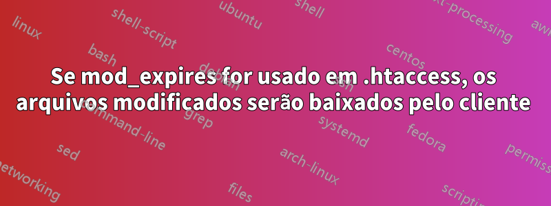 Se mod_expires for usado em .htaccess, os arquivos modificados serão baixados pelo cliente