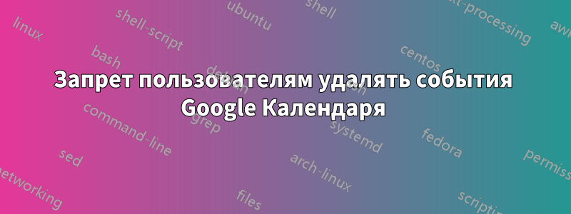 Запрет пользователям удалять события Google Календаря