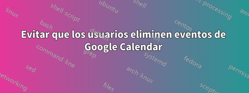 Evitar que los usuarios eliminen eventos de Google Calendar