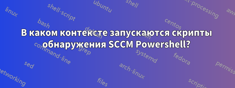 В каком контексте запускаются скрипты обнаружения SCCM Powershell?