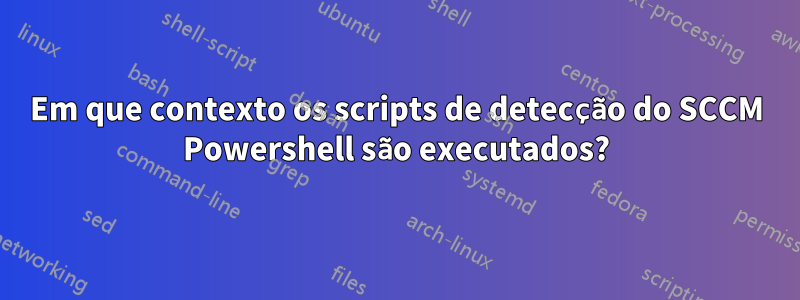 Em que contexto os scripts de detecção do SCCM Powershell são executados?