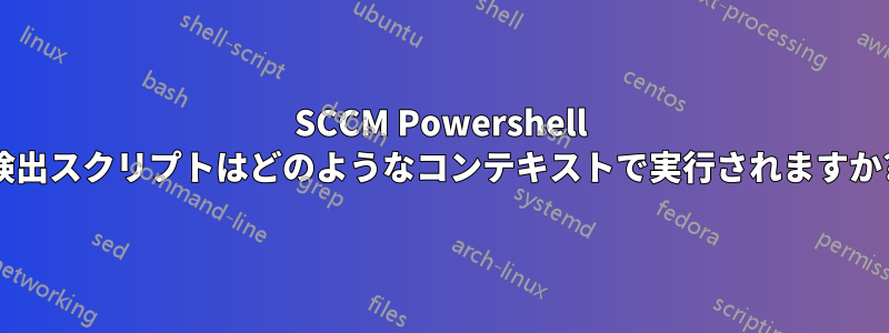 SCCM Powershell 検出スクリプトはどのようなコンテキストで実行されますか?