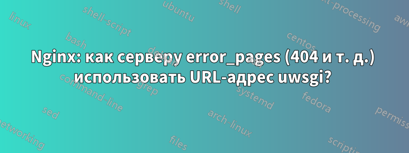 Nginx: как серверу error_pages (404 и т. д.) использовать URL-адрес uwsgi?