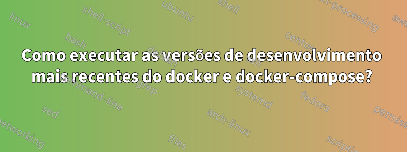 Como executar as versões de desenvolvimento mais recentes do docker e docker-compose?