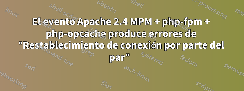 El evento Apache 2.4 MPM + php-fpm + php-opcache produce errores de "Restablecimiento de conexión por parte del par"