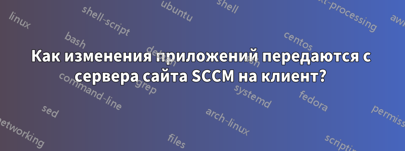 Как изменения приложений передаются с сервера сайта SCCM на клиент?