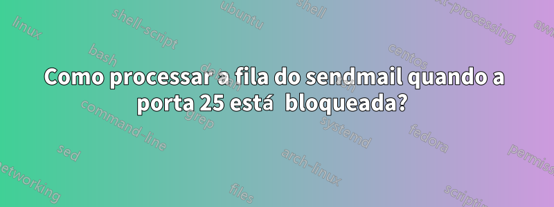 Como processar a fila do sendmail quando a porta 25 está bloqueada? 