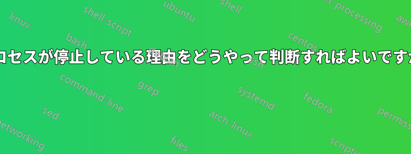 プロセスが停止している理由をどうやって判断すればよいですか? 