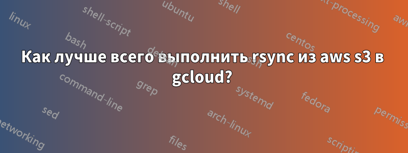 Как лучше всего выполнить rsync из aws s3 в gcloud?