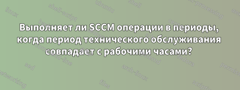 Выполняет ли SCCM операции в периоды, когда период технического обслуживания совпадает с рабочими часами?