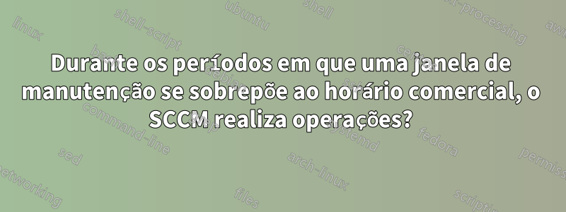 Durante os períodos em que uma janela de manutenção se sobrepõe ao horário comercial, o SCCM realiza operações?