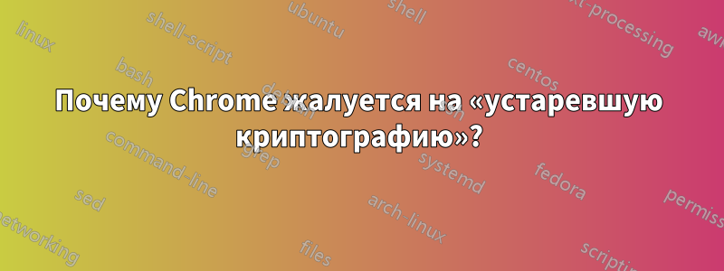 Почему Chrome жалуется на «устаревшую криптографию»?