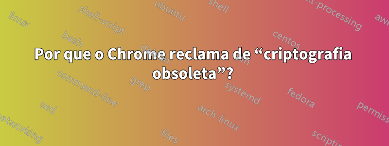 Por que o Chrome reclama de “criptografia obsoleta”?