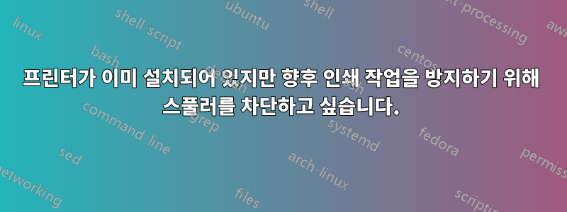 프린터가 이미 설치되어 있지만 향후 인쇄 작업을 방지하기 위해 스풀러를 차단하고 싶습니다.