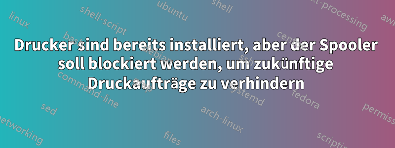 Drucker sind bereits installiert, aber der Spooler soll blockiert werden, um zukünftige Druckaufträge zu verhindern