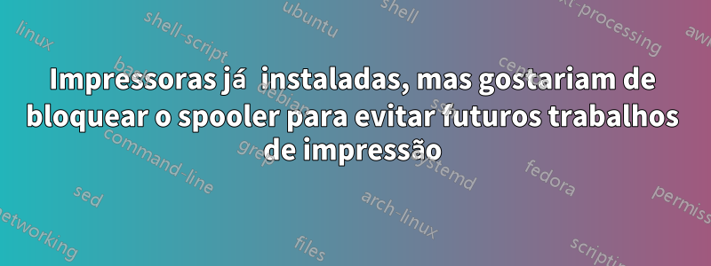 Impressoras já instaladas, mas gostariam de bloquear o spooler para evitar futuros trabalhos de impressão