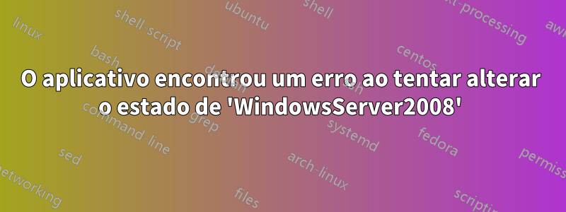 O aplicativo encontrou um erro ao tentar alterar o estado de 'WindowsServer2008'