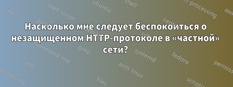 Насколько мне следует беспокоиться о незащищенном HTTP-протоколе в «частной» сети?