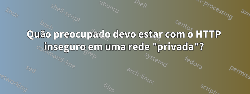 Quão preocupado devo estar com o HTTP inseguro em uma rede "privada"?