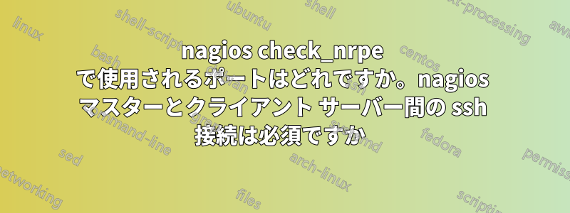 nagios check_nrpe で使用されるポートはどれですか。nagios マスターとクライアント サーバー間の ssh 接続は必須ですか 