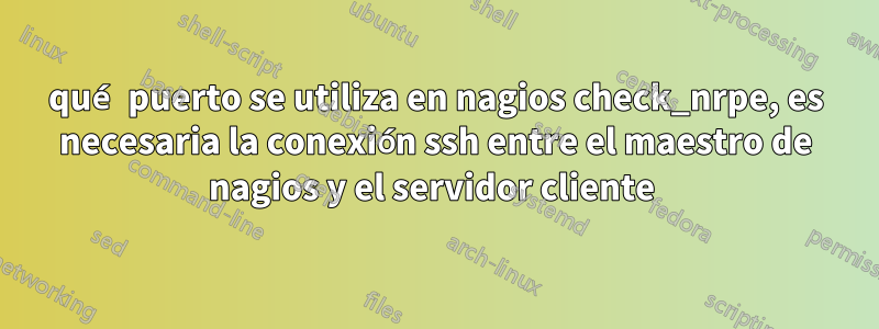 qué puerto se utiliza en nagios check_nrpe, es necesaria la conexión ssh entre el maestro de nagios y el servidor cliente 