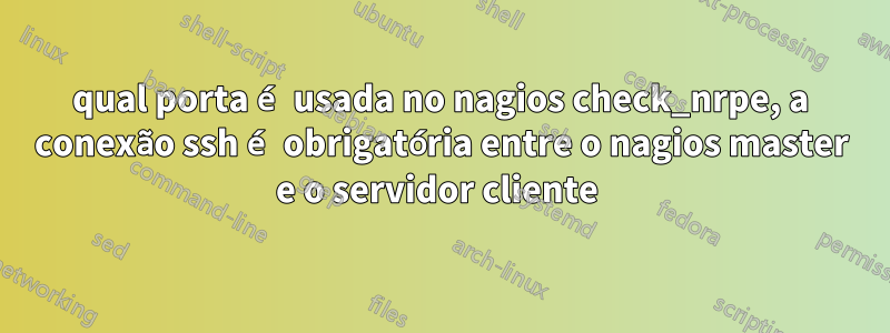 qual porta é usada no nagios check_nrpe, a conexão ssh é obrigatória entre o nagios master e o servidor cliente 